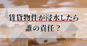 賃貸物件が浸水したら誰の責任？大家の負担や資産価値への影響を解説