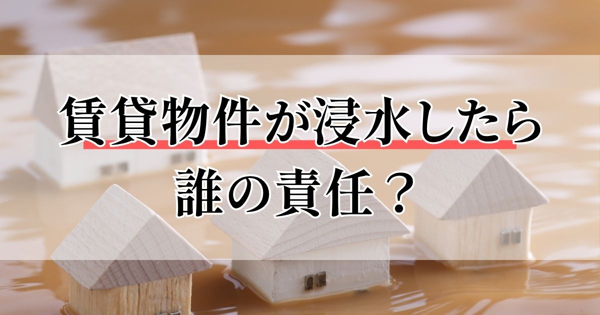賃貸物件が浸水したら誰の責任？大家の負担や資産価値への影響を解説